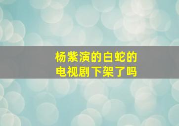 杨紫演的白蛇的电视剧下架了吗