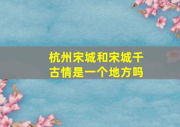 杭州宋城和宋城千古情是一个地方吗