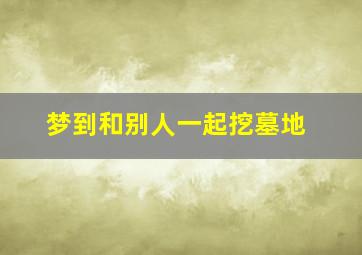 梦到和别人一起挖墓地