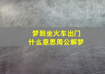 梦到坐火车出门什么意思周公解梦