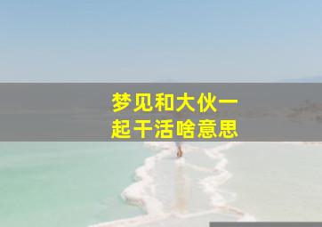 梦见和大伙一起干活啥意思