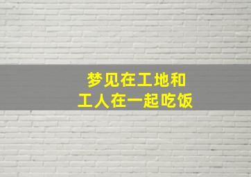 梦见在工地和工人在一起吃饭