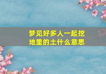 梦见好多人一起挖地里的土什么意思