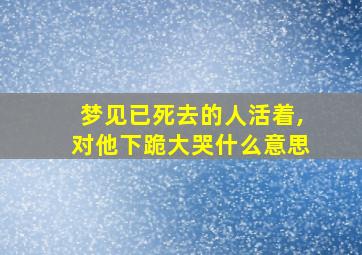 梦见已死去的人活着,对他下跪大哭什么意思