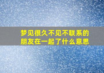 梦见很久不见不联系的朋友在一起了什么意思