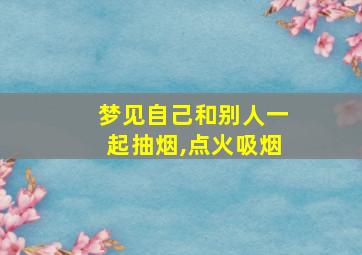 梦见自己和别人一起抽烟,点火吸烟