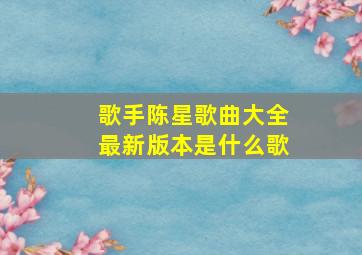 歌手陈星歌曲大全最新版本是什么歌