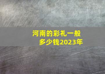 河南的彩礼一般多少钱2023年