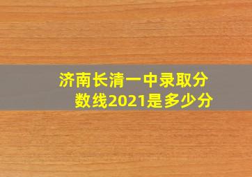 济南长清一中录取分数线2021是多少分