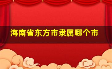 海南省东方市隶属哪个市