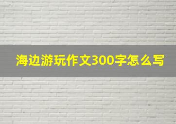 海边游玩作文300字怎么写