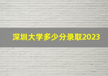 深圳大学多少分录取2023