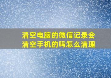 清空电脑的微信记录会清空手机的吗怎么清理