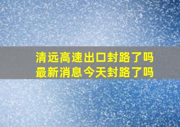 清远高速出口封路了吗最新消息今天封路了吗