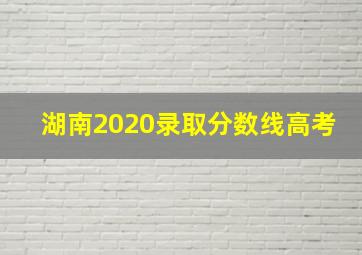 湖南2020录取分数线高考