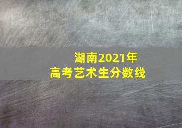 湖南2021年高考艺术生分数线