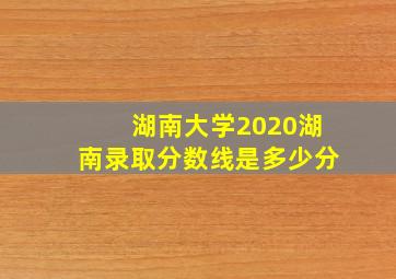 湖南大学2020湖南录取分数线是多少分