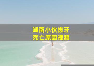 湖南小伙拔牙死亡原因视频