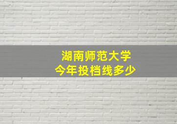 湖南师范大学今年投档线多少