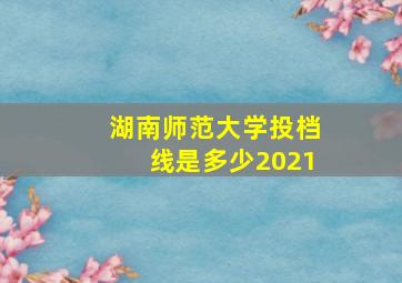 湖南师范大学投档线是多少2021