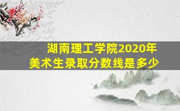 湖南理工学院2020年美术生录取分数线是多少