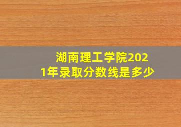 湖南理工学院2021年录取分数线是多少