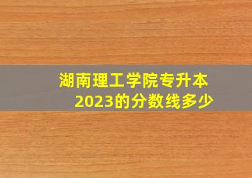 湖南理工学院专升本2023的分数线多少