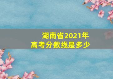 湖南省2021年高考分数线是多少