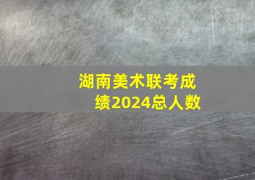 湖南美术联考成绩2024总人数