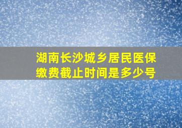 湖南长沙城乡居民医保缴费截止时间是多少号