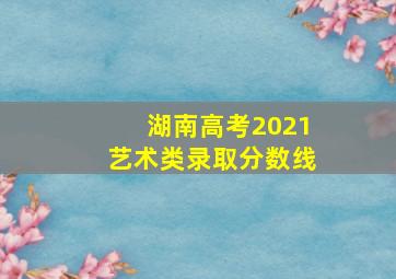 湖南高考2021艺术类录取分数线