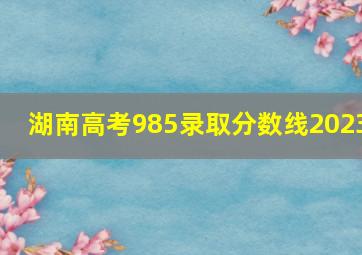 湖南高考985录取分数线2023