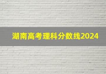 湖南高考理科分数线2024