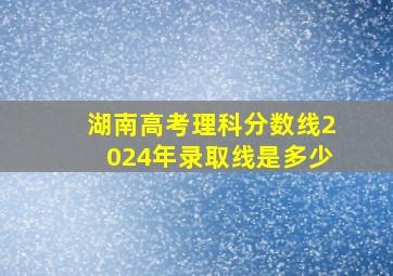 湖南高考理科分数线2024年录取线是多少