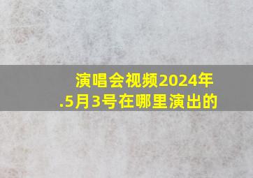 演唱会视频2024年.5月3号在哪里演出的