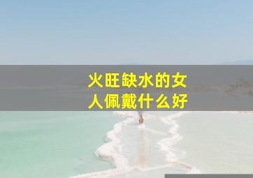 火旺缺水的女人佩戴什么好