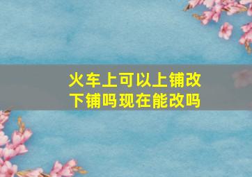 火车上可以上铺改下铺吗现在能改吗