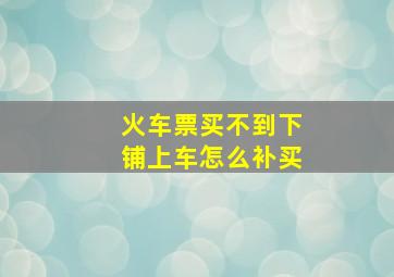 火车票买不到下铺上车怎么补买