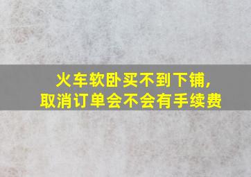 火车软卧买不到下铺,取消订单会不会有手续费