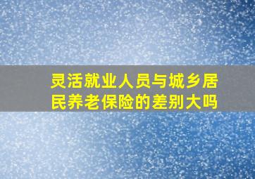 灵活就业人员与城乡居民养老保险的差别大吗