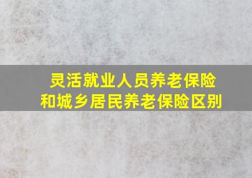 灵活就业人员养老保险和城乡居民养老保险区别