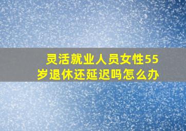 灵活就业人员女性55岁退休还延迟吗怎么办