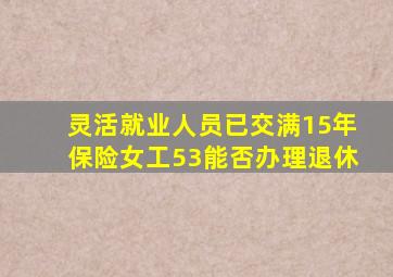 灵活就业人员已交满15年保险女工53能否办理退休