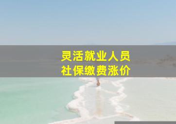 灵活就业人员社保缴费涨价