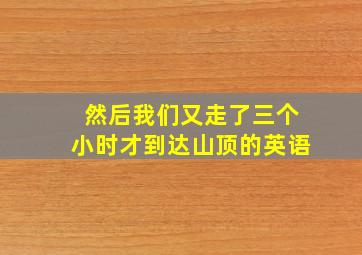 然后我们又走了三个小时才到达山顶的英语