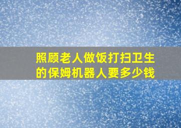 照顾老人做饭打扫卫生的保姆机器人要多少钱