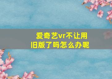 爱奇艺vr不让用旧版了吗怎么办呢