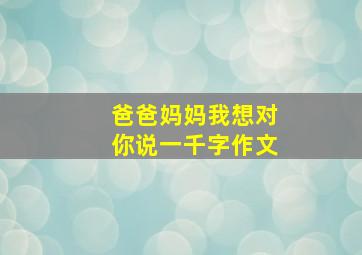 爸爸妈妈我想对你说一千字作文