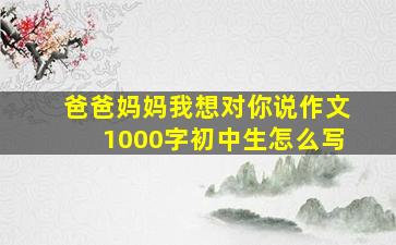 爸爸妈妈我想对你说作文1000字初中生怎么写