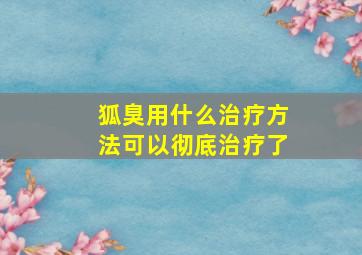 狐臭用什么治疗方法可以彻底治疗了